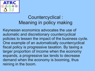 Countercyclical :
         Meaning in policy making
Keynesian economics advocates the use of
automatic and discretionary countercyclical
policies to lessen the impact of the business cycle.
One example of an automatically countercyclical
fiscal policy is progressive taxation. By taxing a
larger proportion of income when the economy
expands, a progressive tax tends to decrease
demand when the economy is booming, thus
reining in the boom.
 