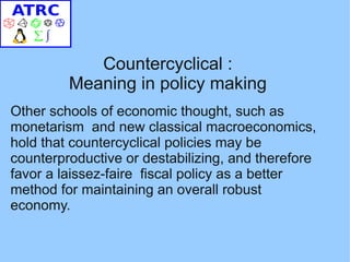 Countercyclical :
         Meaning in policy making
Other schools of economic thought, such as
monetarism and new classical macroeconomics,
hold that countercyclical policies may be
counterproductive or destabilizing, and therefore
favor a laissez-faire fiscal policy as a better
method for maintaining an overall robust
economy.
 