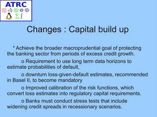Changes : Capital build up

   * Achieve the broader macroprudential goal of protecting
the banking sector from periods of excess credit growth.
       o Requirement to use long term data horizons to
estimate probabilities of default,
       o downturn loss-given-default estimates, recommended
in Basel II, to become mandatory
       o Improved calibration of the risk functions, which
convert loss estimates into regulatory capital requirements.
       o Banks must conduct stress tests that include
widening credit spreads in recessionary scenarios.
 
