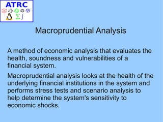 Macroprudential Analysis

A method of economic analysis that evaluates the
health, soundness and vulnerabilities of a
financial system.
Macroprudential analysis looks at the health of the
underlying financial institutions in the system and
performs stress tests and scenario analysis to
help determine the system's sensitivity to
economic shocks.
 