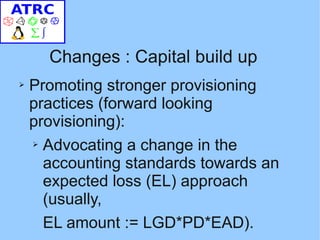 Changes : Capital build up
➢   Promoting stronger provisioning
    practices (forward looking
    provisioning):
    ➢ Advocating a change in the

      accounting standards towards an
      expected loss (EL) approach
      (usually,
      EL amount := LGD*PD*EAD).
 