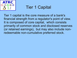 Tier 1 Capital
Tier 1 capital is the core measure of a bank's
financial strength from a regulator's point of view.
It is composed of core capital, which consists
primarily of common stock and disclosed reserves
(or retained earnings), but may also include non-
redeemable non-cumulative preferred stock.
 