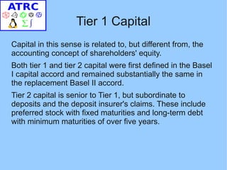 Tier 1 Capital
Capital in this sense is related to, but different from, the
accounting concept of shareholders' equity.
Both tier 1 and tier 2 capital were first defined in the Basel
I capital accord and remained substantially the same in
the replacement Basel II accord.
Tier 2 capital is senior to Tier 1, but subordinate to
deposits and the deposit insurer's claims. These include
preferred stock with fixed maturities and long-term debt
with minimum maturities of over five years.
 