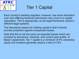 Tier 1 Capital
Each country's banking regulator, however, has some discretion
over how differing financial instruments may count in a capital
calculation. This is appropriate, as the legal framework varies in
different legal systems.
The theoretical reason for holding capital is that it should
provide protection against unexpected losses.
Note that this is not the same as expected losses which are
covered by provisions, reserves and current year profits. In
Basel I agreement, Tier 1 capital is a minimum of 4% ownership
equity but investors generally require a ratio of 10%.
 