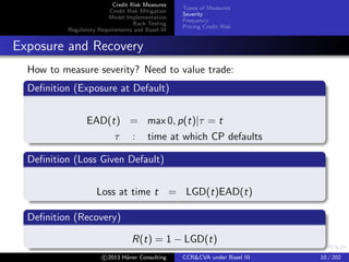 Credit Risk Measures
Credit Risk Mitigation
Model Implementation
Back Testing
Regulatory Requirements and Basel III
Types of Measures
Severity
Frequency
Pricing Credit Risk
Severity
Valuation Approaches
Accrual Banking book; rarely adjust; illiquid assets
Mark to market Trading book; frequently adjusted; traded assets
Mark to model Trading book; frequently adjusted; complex
structures
Example
CreditRiskMeasures.xlsx
c 2015 H¨aner Consulting CCR&CVA under Basel III 10 / 205
 
