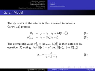 Credit Risk Measures
Credit Risk Mitigation
Model Implementation
Back Testing
Regulatory Requirements and Basel III
Analysis
Models
Software Development
Garch Model: Limit
Weak limit:
Stochastic variance
Mean reverting variance
dXt = µXtdt +
√
vtXtdWt
dvt = α(vt)dt + β(vt)dZt
c 2015 H¨aner Consulting CCR&CVA under Basel III 125 / 205
 
