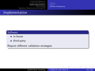 Credit Risk Measures
Credit Risk Mitigation
Model Implementation
Back Testing
Regulatory Requirements and Basel III
Analysis
Models
Software Development
Third Party
Strategies
Black-box, no code review
Reverse-engineering
c 2015 H¨aner Consulting CCR&CVA under Basel III 142 / 205
 