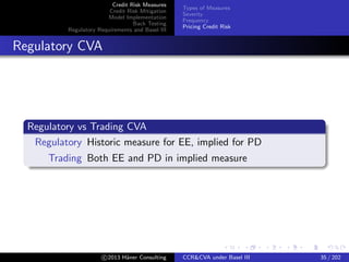 Credit Risk Measures
Credit Risk Mitigation
Model Implementation
Back Testing
Regulatory Requirements and Basel III
Types of Measures
Severity
Frequency
Pricing Credit Risk
Pricing for Portfolio of Netting Sets
As for single netting sets: pricing combines severity and likeliness.
Requires knowing
prices of individual netting sets at default
probability of default P(χτ1≤t1 , χτ2≤t2 , . . . , χτN ≤tN
)
Additional useful quantity: in terms of total losses:
Deﬁnition (Loss distribution)
L(l, t) = P(L(t) ≥ l)
c 2015 H¨aner Consulting CCR&CVA under Basel III 35 / 205
 