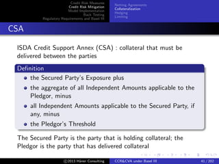 Credit Risk Measures
Credit Risk Mitigation
Model Implementation
Back Testing
Regulatory Requirements and Basel III
Netting Agreements
Collateralization
Hedging
Limiting
CSA
MtM
0
IA(A)
IA(B)
T(B)
Collateral held
At default losses oﬀset by collateral
Rebalancing needed
Collateral price may move
c 2015 H¨aner Consulting CCR&CVA under Basel III 41 / 205
 