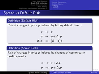 Credit Risk Measures
Credit Risk Mitigation
Model Implementation
Back Testing
Regulatory Requirements and Basel III
Netting Agreements
Collateralization
Hedging
Limiting
Spread vs Default Risk
Hedging
Loans
Default Risk Single name CDS or short bond
Spread Risk MtM accounting Single name CDS/bond, index or
proxy
Accrual accounting N/A
c 2015 H¨aner Consulting CCR&CVA under Basel III 46 / 205
 