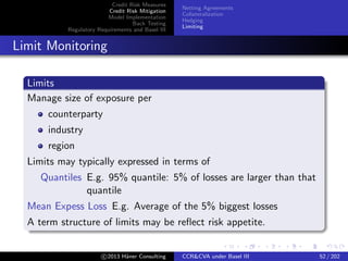 Credit Risk Measures
Credit Risk Mitigation
Model Implementation
Back Testing
Regulatory Requirements and Basel III
Netting Agreements
Collateralization
Hedging
Limiting
Mutualization
Central Counterparties
Losses distributed among participants → diversiﬁcation
Systemic risks?
c 2015 H¨aner Consulting CCR&CVA under Basel III 52 / 205
 
