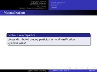 Credit Risk Measures
Credit Risk Mitigation
Model Implementation
Back Testing
Regulatory Requirements and Basel III
Netting Agreements
Collateralization
Hedging
Limiting
Internal CVA Desk
Trading CVA
Trading desk within the ﬁrm:
Sells default protection to other desks
Hedges counterparty credit spread risk
Costs/Beneﬁts
High build and run costs
⊕ More accurate metrics for credit risk
⊕ Increased transparency on costs
! Hegdges bought from CVA desk yield no regulatory capital
relief
c 2015 H¨aner Consulting CCR&CVA under Basel III 53 / 205
 