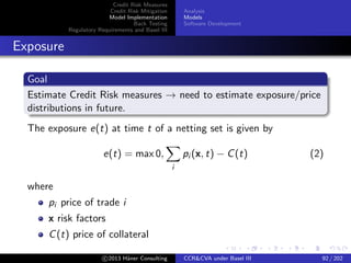 Credit Risk Measures
Credit Risk Mitigation
Model Implementation
Back Testing
Regulatory Requirements and Basel III
Analysis
Models
Software Development
Calculating Exposure, CVA/DVA and Losses
Risk Factors&Counterparty Default Times
t
x
t
x
RT1 RT2
Risk Factors
Trades
t
x
t
x
R1 R2
Collaterals
Portfolio Prices
t
p
t
p
P1 P2
Collateral Prices
t
c
t
c
C1 C2
PDF of
Exposures
Default Times of
Counterparties
PDF of
Exposures
at Default
Expected
Exposure
Potential
Future
Exposure
Bootom-up
CVA/DVA
Top-down
CVA/DVA
c 2015 H¨aner Consulting CCR&CVA under Basel III 92 / 205
 