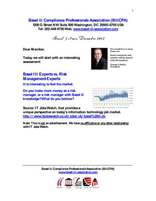 1
Basel iii Compliance ProfessionalsAssociation (BiiiCPA)
1200 G Street NW Suite 800 Washington, DC 20005-6705 USA
Tel: 202-449-9750 Web: www.basel-iii-association.com
Dear Member,
Today we will start with an interesting
assessment:
Basel III Expertsvs. Risk
ManagementExperts
It is interesting to feel the market.
Do you make more money as a risk
manager, or a risk manager with Basel iii
knowledge?What do you believe?
Source: IT JobsWatch, that providesa
unique perspectiveon today's information technology job market.
http:// www.itjobswatch.co.uk/ jobs/ uk/ basel%20iii.do
Note: Thisisnot anadvertisement. We have noaffiliationor anyother relationship
withIT JobsWatch.
Basel iii ComplianceProfessionalsAssociation (BiiiCPA)
www.basel-iii-association.com
 