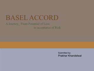 BASEL ACCORD
A Journey_ From Potential of Loss
to acceptance of Risk
////////////////////
////////////////////
////////////////////
////////////////////
Submitted by-
Prakhar Khandelwal
Rahul Boro
Hasan Ali
Payel Banerjee
Nisha Kumari
Submitted by-
Prakhar Khandelwal
 