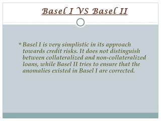 Basel I VS Basel II

Basel I is very simplistic in its approach

towards credit risks. It does not distinguish
between collateralized and non-collateralized
loans, while Basel II tries to ensure that the
anomalies existed in Basel I are corrected.

 