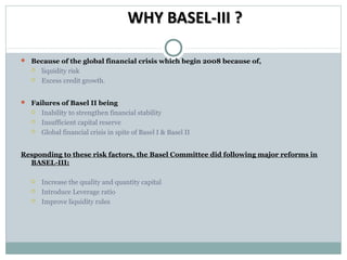 WHY BASEL-III ?
 Because of the global financial crisis which begin 2008 because of,



liquidity risk
Excess credit growth.

 Failures of Basel II being




Inability to strengthen financial stability
Insufficient capital reserve
Global financial crisis in spite of Basel I & Basel II

Responding to these risk factors, the Basel Committee did following major reforms in
BASEL-III:




Increase the quality and quantity capital
Introduce Leverage ratio
Improve liquidity rules

 
