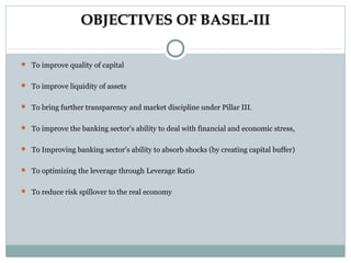 OBJECTIVES OF BASEL-III
 To improve quality of capital
 To improve liquidity of assets
 To bring further transparency and market discipline under Pillar III.
 To improve the banking sector's ability to deal with financial and economic stress,
 To Improving banking sector’s ability to absorb shocks (by creating capital buffer)
 To optimizing the leverage through Leverage Ratio
 To reduce risk spillover to the real economy

 