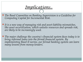 Implications..
 The Basel Committee on Banking Supervision is a Guideline for

Computing Capital for Incremental Risk.

 It is a new way of managing risk and asset-liability mismatches,

like asset securitization, which unlocks resources and spreads risk,
are likely to be increasingly used.

 The major challenge the country's financial system faces today is to

bring informal loans into the formal financial system. By
implementing Basel II norms, our formal banking system can learn
many lessons from money-lenders.

 