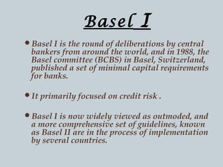 Basel

I

Basel I is the round of deliberations by central

bankers from around the world, and in 1988, the
Basel committee (BCBS) in Basel, Switzerland,
published a set of minimal capital requirements
for banks.

It primarily focused on credit risk .
Basel I is now widely viewed as outmoded, and

a more comprehensive set of guidelines, known
as Basel II are in the process of implementation
by several countries.

 