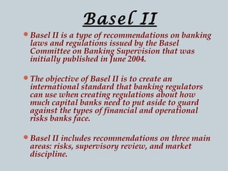 Basel II
Basel II is a type of recommendations on banking

laws and regulations issued by the Basel
Committee on Banking Supervision that was
initially published in June 2004.

The objective of Basel II is to create an

international standard that banking regulators
can use when creating regulations about how
much capital banks need to put aside to guard
against the types of financial and operational
risks banks face.

Basel II includes recommendations on three main

areas: risks, supervisory review, and market
discipline.

 