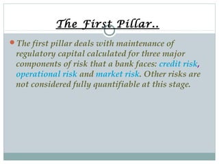 The First Pillar..
The first pillar deals with maintenance of

regulatory capital calculated for three major
components of risk that a bank faces: credit risk,
operational risk and market risk. Other risks are
not considered fully quantifiable at this stage.

 