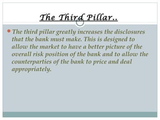 The Third Pillar..
The third pillar greatly increases the disclosures

that the bank must make. This is designed to
allow the market to have a better picture of the
overall risk position of the bank and to allow the
counterparties of the bank to price and deal
appropriately.

 