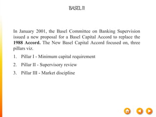 BASELII
In January 2001, the Basel Committee on Banking Supervision
issued a new proposal for a Basel Capital Accord to replace the
1988 Accord. The New Basel Capital Accord focused on, three
pillars viz.
1. Pillar I - Minimum capital requirement
2. Pillar II - Supervisory review
3. Pillar III - Market discipline
 
