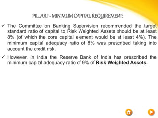 PILLARI-MINIMUMCAPITALREQUIREMENT:
 The Committee on Banking Supervision recommended the target
standard ratio of capital to Risk Weighted Assets should be at least
8% (of which the core capital element would be at least 4%). The
minimum capital adequacy ratio of 8% was prescribed taking into
account the credit risk.
 However, in India the Reserve Bank of India has prescribed the
minimum capital adequacy ratio of 9% of Risk Weighted Assets.
 