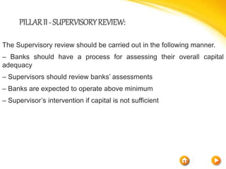 PILLARII-SUPERVISORYREVIEW:
The Supervisory review should be carried out in the following manner.
– Banks should have a process for assessing their overall capital
adequacy
– Supervisors should review banks’ assessments
– Banks are expected to operate above minimum
– Supervisor’s intervention if capital is not sufficient
 