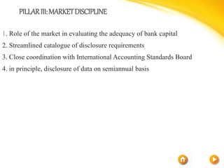 PILLARIII:MARKETDISCIPLINE
1. Role of the market in evaluating the adequacy of bank capital
2. Streamlined catalogue of disclosure requirements
3. Close coordination with International Accounting Standards Board
4. in principle, disclosure of data on semiannual basis
 