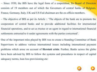 – Since 1930, the BIS have the legal form of a corporation. Its Board of Directors
consists of 19 members out of which the Governors of central banks of Belgium,
France, Germany, Italy, UK and US Fed chairman are the ex-officio members.
– The objective of BIS as per its Article :: ‘The objects of the bank are to promote the
cooperation of central banks and to provide additional facilities for international
financial operations, and to act as trustee or an agent in regard to international financial
settlements entrusted to it under agreements with the parties concerned’.
One of the important roles played by BIS was to create a Standing Committee of Bank
Supervisors to address various international issues including international payment
problems which arose on account of Herstatt crisis. Further, Banks across the globe
have been advised by BIS to follow the systems and procedures in respect of capital
adequacy norms, loan loss provisioning etc:
 