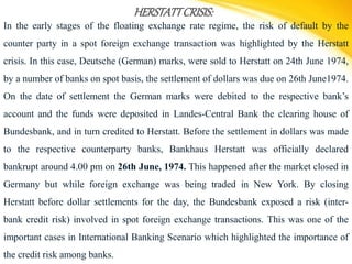 HERSTATTCRISIS:
In the early stages of the floating exchange rate regime, the risk of default by the
counter party in a spot foreign exchange transaction was highlighted by the Herstatt
crisis. In this case, Deutsche (German) marks, were sold to Herstatt on 24th June 1974,
by a number of banks on spot basis, the settlement of dollars was due on 26th June1974.
On the date of settlement the German marks were debited to the respective bank’s
account and the funds were deposited in Landes-Central Bank the clearing house of
Bundesbank, and in turn credited to Herstatt. Before the settlement in dollars was made
to the respective counterparty banks, Bankhaus Herstatt was officially declared
bankrupt around 4.00 pm on 26th June, 1974. This happened after the market closed in
Germany but while foreign exchange was being traded in New York. By closing
Herstatt before dollar settlements for the day, the Bundesbank exposed a risk (inter-
bank credit risk) involved in spot foreign exchange transactions. This was one of the
important cases in International Banking Scenario which highlighted the importance of
the credit risk among banks.
 