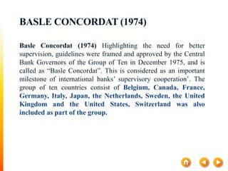 BASLE CONCORDAT (1974)
Basle Concordat (1974) Highlighting the need for better
supervision, guidelines were framed and approved by the Central
Bank Governors of the Group of Ten in December 1975, and is
called as “Basle Concordat”. This is considered as an important
milestone of international banks’ supervisory cooperation’. The
group of ten countries consist of Belgium, Canada, France,
Germany, Italy, Japan, the Netherlands, Sweden, the United
Kingdom and the United States, Switzerland was also
included as part of the group.
 