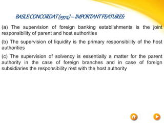 BASLECONCORDAT(1974)–IMPORTANTFEATURES:
(a) The supervision of foreign banking establishments is the joint
responsibility of parent and host authorities
(b) The supervision of liquidity is the primary responsibility of the host
authorities
(c) The supervision of solvency is essentially a matter for the parent
authority in the case of foreign branches and in case of foreign
subsidiaries the responsibility rest with the host authority
 