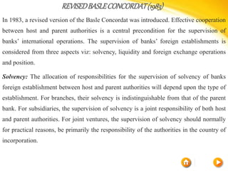 REVISEDBASLECONCORDAT(1983)
In 1983, a revised version of the Basle Concordat was introduced. Effective cooperation
between host and parent authorities is a central precondition for the supervision of
banks’ international operations. The supervision of banks’ foreign establishments is
considered from three aspects viz: solvency, liquidity and foreign exchange operations
and position.
Solvency: The allocation of responsibilities for the supervision of solvency of banks
foreign establishment between host and parent authorities will depend upon the type of
establishment. For branches, their solvency is indistinguishable from that of the parent
bank. For subsidiaries, the supervision of solvency is a joint responsibility of both host
and parent authorities. For joint ventures, the supervision of solvency should normally
for practical reasons, be primarily the responsibility of the authorities in the country of
incorporation.
 