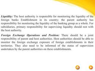 Liquidity: The host authority is responsible for monitoring the liquidity of the
foreign banks Establishment in its country; the parent authority has
responsibility for monitoring the liquidity of the banking group as a whole. For
subsidiaries, primary responsibility for supervising liquidity should rest with
the host authority.
Foreign Exchange Operations and Position: There should be a joint
responsibility of parent and host authorities. Host authorities should be able to
monitor the foreign exchange exposure of foreign establishments in their
territories. They also need to be informed of the status of supervision
undertaken by the parent authorities on these establishments.
 