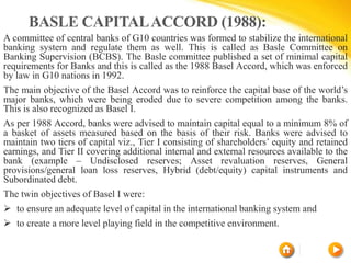 BASLE CAPITALACCORD (1988):
A committee of central banks of G10 countries was formed to stabilize the international
banking system and regulate them as well. This is called as Basle Committee on
Banking Supervision (BCBS). The Basle committee published a set of minimal capital
requirements for Banks and this is called as the 1988 Basel Accord, which was enforced
by law in G10 nations in 1992.
The main objective of the Basel Accord was to reinforce the capital base of the world’s
major banks, which were being eroded due to severe competition among the banks.
This is also recognized as Basel I.
As per 1988 Accord, banks were advised to maintain capital equal to a minimum 8% of
a basket of assets measured based on the basis of their risk. Banks were advised to
maintain two tiers of capital viz., Tier I consisting of shareholders’ equity and retained
earnings, and Tier II covering additional internal and external resources available to the
bank (example – Undisclosed reserves; Asset revaluation reserves, General
provisions/general loan loss reserves, Hybrid (debt/equity) capital instruments and
Subordinated debt.
The twin objectives of Basel I were:
 to ensure an adequate level of capital in the international banking system and
 to create a more level playing field in the competitive environment.
 