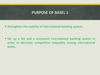 PURPOSE OF BASEL 1
 Strengthen the stability of international banking system.
 Set up a fair and a consistent international banking system in
order to decrease competitive inequality among international
banks.
 
