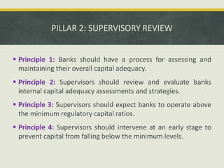 PILLAR 2: SUPERVISORY REVIEW
 Principle 1: Banks should have a process for assessing and
maintaining their overall capital adequacy.
 Principle 2: Supervisors should review and evaluate banks
internal capital adequacy assessments and strategies.
 Principle 3: Supervisors should expect banks to operate above
the minimum regulatory capital ratios.
 Principle 4: Supervisors should intervene at an early stage to
prevent capital from falling below the minimum levels.
 