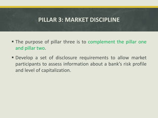 PILLAR 3: MARKET DISCIPLINE
 The purpose of pillar three is to complement the pillar one
and pillar two.
 Develop a set of disclosure requirements to allow market
participants to assess information about a bank’s risk profile
and level of capitalization.
 