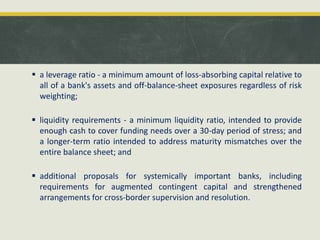  a leverage ratio - a minimum amount of loss-absorbing capital relative to
all of a bank's assets and off-balance-sheet exposures regardless of risk
weighting;
 liquidity requirements - a minimum liquidity ratio, intended to provide
enough cash to cover funding needs over a 30-day period of stress; and
a longer-term ratio intended to address maturity mismatches over the
entire balance sheet; and
 additional proposals for systemically important banks, including
requirements for augmented contingent capital and strengthened
arrangements for cross-border supervision and resolution.
 