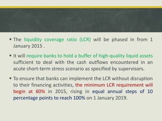  The liquidity coverage ratio (LCR) will be phased in from 1
January 2015 .
 It will require banks to hold a buffer of high-quality liquid assets
sufficient to deal with the cash outflows encountered in an
acute short-term stress scenario as specified by supervisors.
 To ensure that banks can implement the LCR without disruption
to their financing activities, the minimum LCR requirement will
begin at 60% in 2015, rising in equal annual steps of 10
percentage points to reach 100% on 1 January 2019.
 