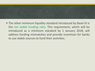  The other minimum liquidity standard introduced by Basel III is
the net stable funding ratio. This requirement, which will be
introduced as a minimum standard by 1 January 2018, will
address funding mismatches and provide incentives for banks
to use stable sources to fund their activities.
 