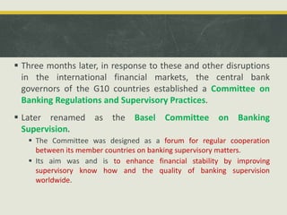  Three months later, in response to these and other disruptions
in the international financial markets, the central bank
governors of the G10 countries established a Committee on
Banking Regulations and Supervisory Practices.
 Later renamed as the Basel Committee on Banking
Supervision.
 The Committee was designed as a forum for regular cooperation
between its member countries on banking supervisory matters.
 Its aim was and is to enhance financial stability by improving
supervisory know how and the quality of banking supervision
worldwide.
 