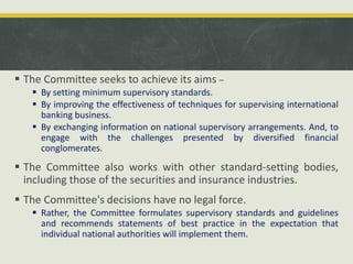  The Committee seeks to achieve its aims –
 By setting minimum supervisory standards.
 By improving the effectiveness of techniques for supervising international
banking business.
 By exchanging information on national supervisory arrangements. And, to
engage with the challenges presented by diversified financial
conglomerates.
 The Committee also works with other standard-setting bodies,
including those of the securities and insurance industries.
 The Committee's decisions have no legal force.
 Rather, the Committee formulates supervisory standards and guidelines
and recommends statements of best practice in the expectation that
individual national authorities will implement them.
 