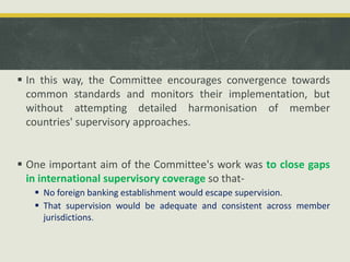  In this way, the Committee encourages convergence towards
common standards and monitors their implementation, but
without attempting detailed harmonisation of member
countries' supervisory approaches.
 One important aim of the Committee's work was to close gaps
in international supervisory coverage so that-
 No foreign banking establishment would escape supervision.
 That supervision would be adequate and consistent across member
jurisdictions.
 