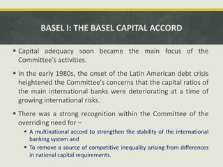 BASEL I: THE BASEL CAPITAL ACCORD
 Capital adequacy soon became the main focus of the
Committee's activities.
 In the early 1980s, the onset of the Latin American debt crisis
heightened the Committee's concerns that the capital ratios of
the main international banks were deteriorating at a time of
growing international risks.
 There was a strong recognition within the Committee of the
overriding need for –
 A multinational accord to strengthen the stability of the international
banking system and
 To remove a source of competitive inequality arising from differences
in national capital requirements.
 