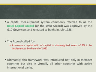  A capital measurement system commonly referred to as the
Basel Capital Accord (or the 1988 Accord) was approved by the
G10 Governors and released to banks in July 1988.
 The Accord called for-
 A minimum capital ratio of capital to risk-weighted assets of 8% to be
implemented by the end of 1992.
 Ultimately, this framework was introduced not only in member
countries but also in virtually all other countries with active
international banks.
 