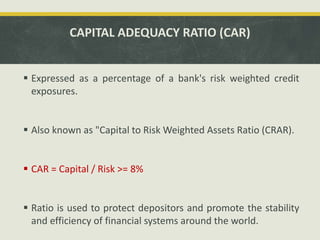 CAPITAL ADEQUACY RATIO (CAR)
 Expressed as a percentage of a bank's risk weighted credit
exposures.
 Also known as "Capital to Risk Weighted Assets Ratio (CRAR).
 CAR = Capital / Risk >= 8%
 Ratio is used to protect depositors and promote the stability
and efficiency of financial systems around the world.
 